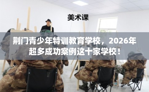 荆门青少年特训教育学校，2026年超多成功案例这十家学校！