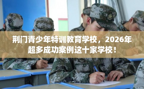 荆门青少年特训教育学校，2026年超多成功案例这十家学校！