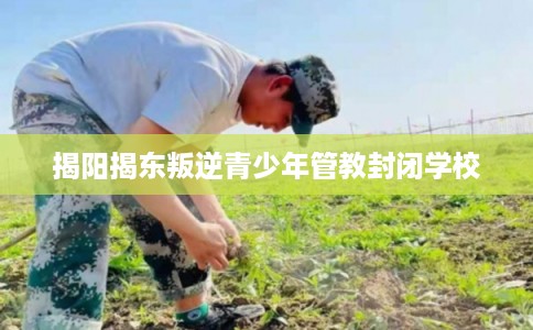 揭阳揭东叛逆青少年管教封闭学校 揭阳揭东叛逆青少年管教封闭学校