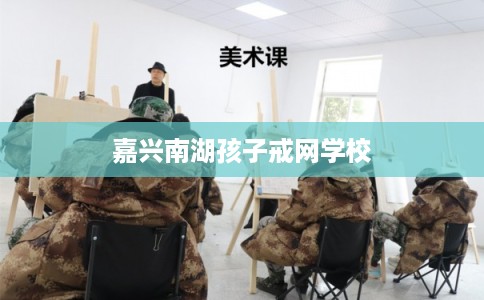 嘉兴南湖孩子戒网学校