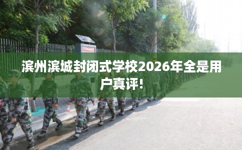 滨州滨城封闭式学校2026年全是用户真评!