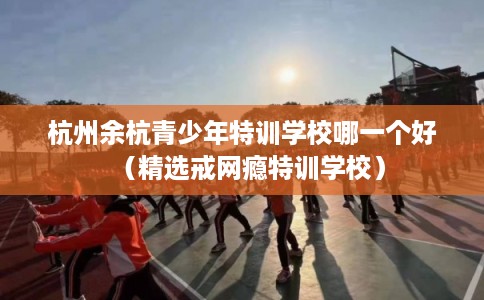 杭州余杭青少年特训学校哪一个好（精选戒网瘾特训学校）