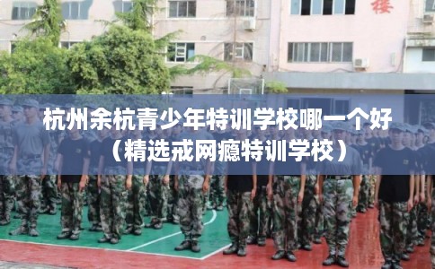 杭州余杭青少年特训学校哪一个好（精选戒网瘾特训学校）
