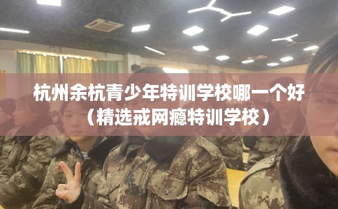 杭州余杭青少年特训学校哪一个好（精选戒网瘾特训学校）