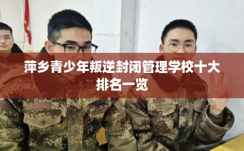 萍乡青少年叛逆封闭管理学校十大排名一览 萍乡青少年叛逆封闭管理学校十大排名一览