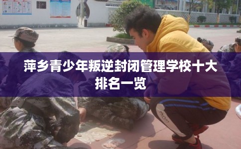 萍乡青少年叛逆封闭管理学校十大排名一览