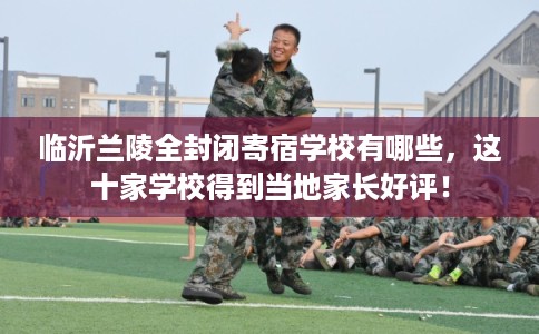临沂兰陵全封闭寄宿学校有哪些，这十家学校得到当地家长好评！