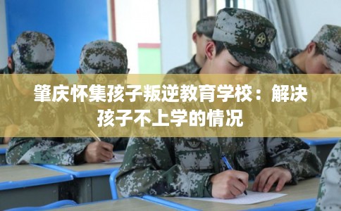 肇庆怀集孩子叛逆教育学校：解决孩子不上学的情况