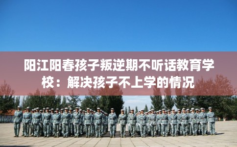 阳江阳春孩子叛逆期不听话教育学校：解决孩子不上学的情况