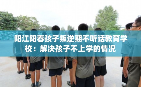 阳江阳春孩子叛逆期不听话教育学校：解决孩子不上学的情况