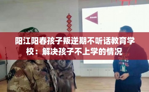 阳江阳春孩子叛逆期不听话教育学校：解决孩子不上学的情况