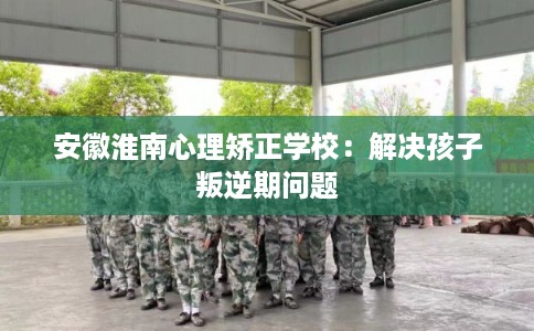 安徽淮南心理矫正学校：解决孩子叛逆期问题