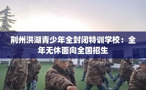 荆州洪湖青少年全封闭特训学校:全年无休面向全国招生 荆州洪湖青少年全封闭特训学校:全年无休面向全国招生