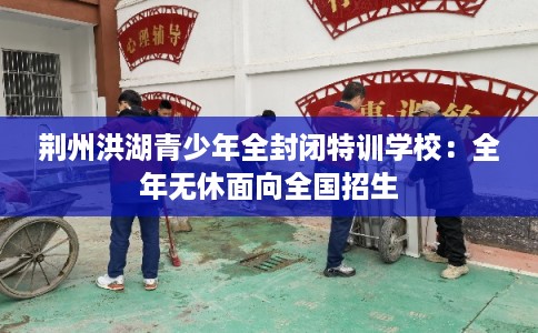 荆州洪湖青少年全封闭特训学校:全年无休面向全国招生 荆州洪湖青少年全封闭特训学校:全年无休面向全国招生