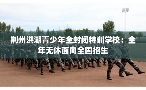 荆州洪湖青少年全封闭特训学校：全年无休面向全国招生