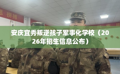 安庆宜秀叛逆孩子军事化学校（2026年招生信息公布）