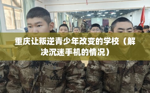 重庆让叛逆青少年改变的学校（解决沉迷手机的情况）