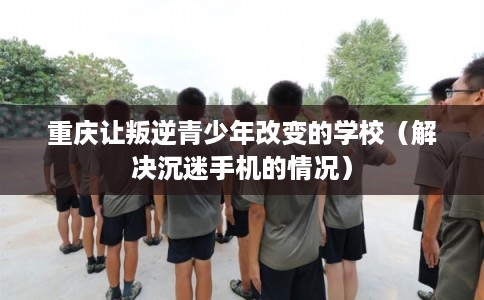 重庆让叛逆青少年改变的学校（解决沉迷手机的情况）