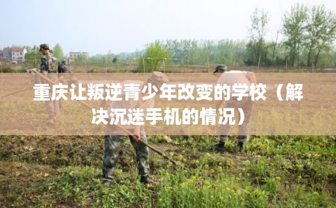 重庆让叛逆青少年改变的学校（解决沉迷手机的情况）