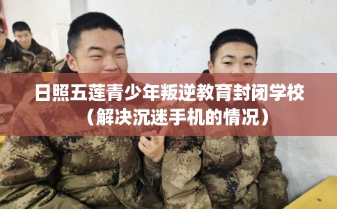 日照五莲青少年叛逆教育封闭学校(解决沉迷手机的情况) 日照五莲青少年叛逆教育封闭学校(解决沉迷手机的情况)