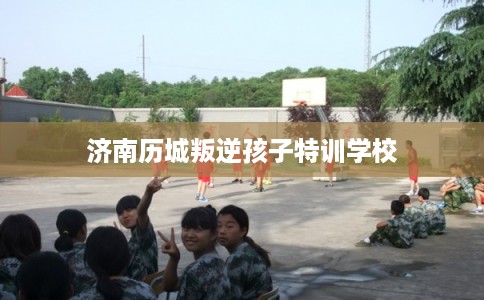 济南历城叛逆孩子特训学校