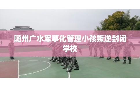 随州广水军事化管理小孩叛逆封闭学校