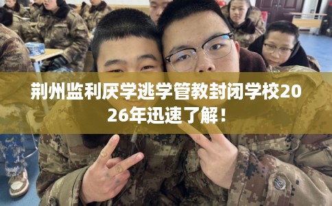 荆州监利厌学逃学管教封闭学校2026年迅速了解! 荆州监利厌学逃学管教封闭学校2026年迅速了解!