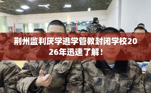 荆州监利厌学逃学管教封闭学校2026年迅速了解! 荆州监利厌学逃学管教封闭学校2026年迅速了解!
