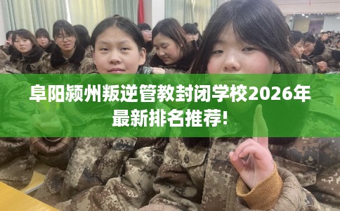 阜阳颍州叛逆管教封闭学校2026年最新排名推荐!