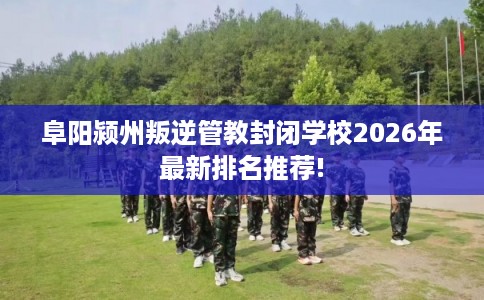 阜阳颍州叛逆管教封闭学校2026年最新排名推荐!
