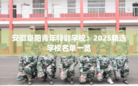 安徽阜阳青年特训学校：2025精选学校名单一览
