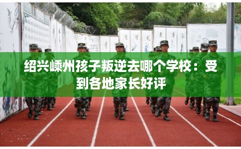 绍兴嵊州孩子叛逆去哪个学校:受到各地家长好评 绍兴嵊州孩子叛逆去哪个学校:受到各地家长好评