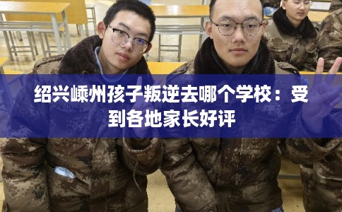 绍兴嵊州孩子叛逆去哪个学校：受到各地家长好评