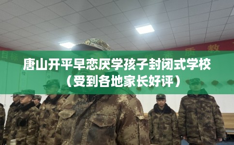 唐山开平早恋厌学孩子封闭式学校(受到各地家长好评) 唐山开平早恋厌学孩子封闭式学校(受到各地家长好评)