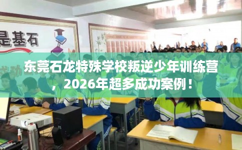 东莞石龙特殊学校叛逆少年训练营，2026年超多成功案例！