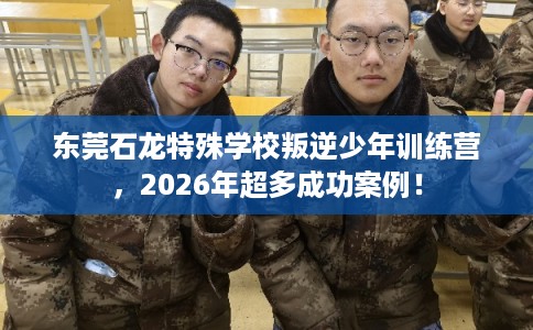 东莞石龙特殊学校叛逆少年训练营，2026年超多成功案例！