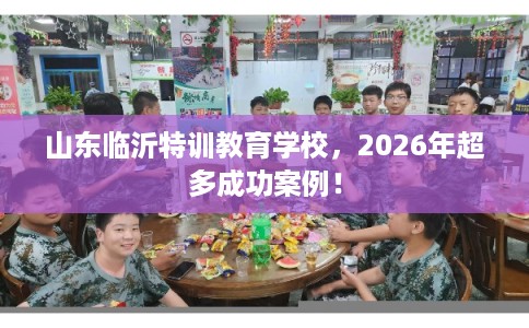 山东临沂特训教育学校，2026年超多成功案例！
