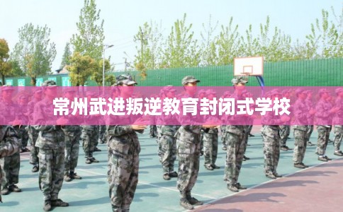 常州武进叛逆教育封闭式学校 常州武进叛逆教育封闭式学校