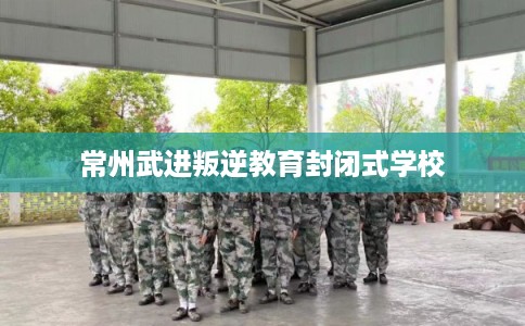 常州武进叛逆教育封闭式学校 常州武进叛逆教育封闭式学校