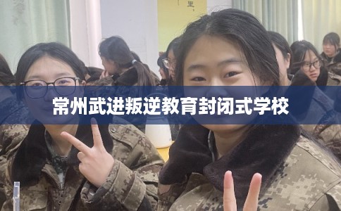 常州武进叛逆教育封闭式学校