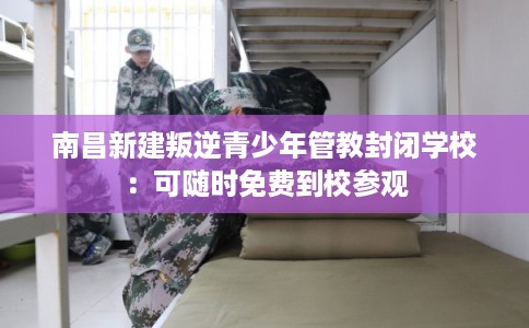 南昌新建叛逆青少年管教封闭学校：可随时免费到校参观