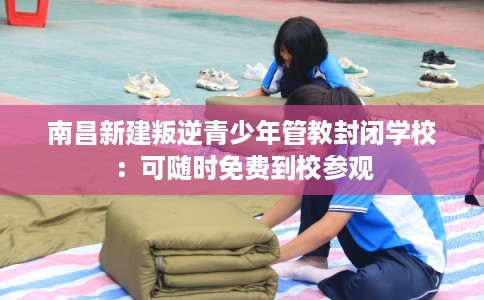 南昌新建叛逆青少年管教封闭学校：可随时免费到校参观