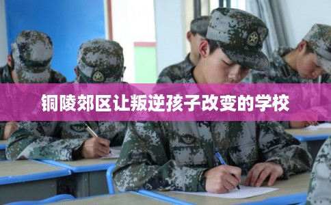 铜陵郊区让叛逆孩子改变的学校