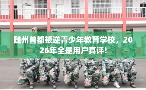 随州曾都叛逆青少年教育学校，2026年全是用户真评!