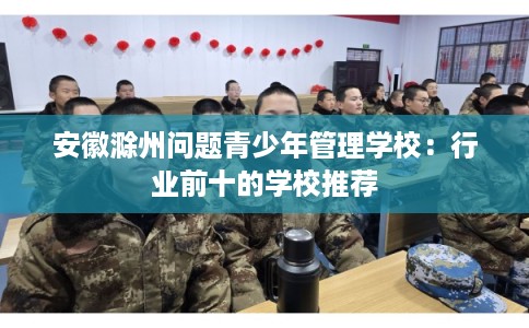 安徽滁州问题青少年管理学校：行业前十的学校推荐