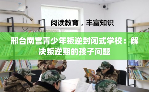 邢台南宫青少年叛逆封闭式学校：解决叛逆期的孩子问题