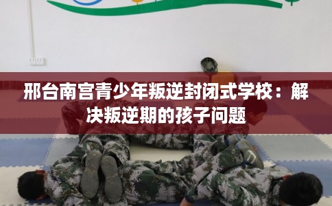 邢台南宫青少年叛逆封闭式学校：解决叛逆期的孩子问题