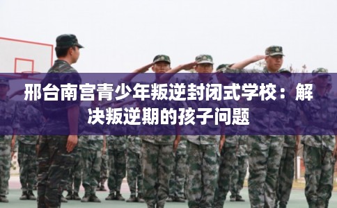 邢台南宫青少年叛逆封闭式学校：解决叛逆期的孩子问题