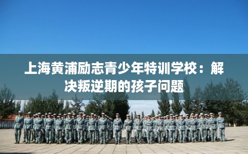 上海黄浦励志青少年特训学校：解决叛逆期的孩子问题