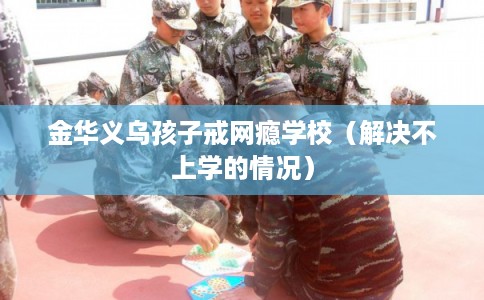 金华义乌孩子戒网瘾学校（解决不上学的情况）